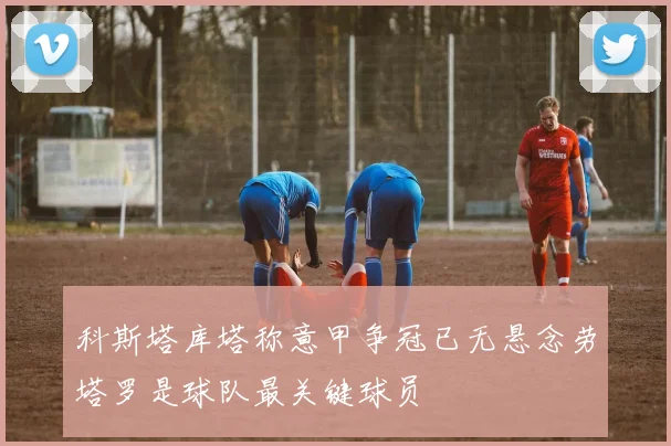 科斯塔库塔称意甲争冠已无悬念劳塔罗是球队最关键球员