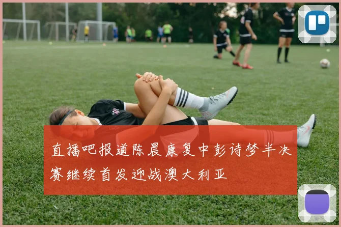直播吧报道陈晨康复中彭诗梦半决赛继续首发迎战澳大利亚