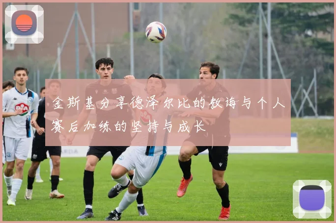 金斯基分享德泽尔比的教诲与个人赛后加练的坚持与成长
