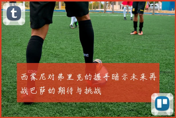 西蒙尼对弗里克的握手暗示未来再战巴萨的期待与挑战