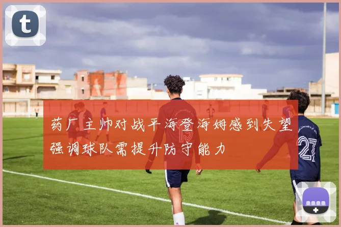 药厂主帅对战平海登海姆感到失望强调球队需提升防守能力