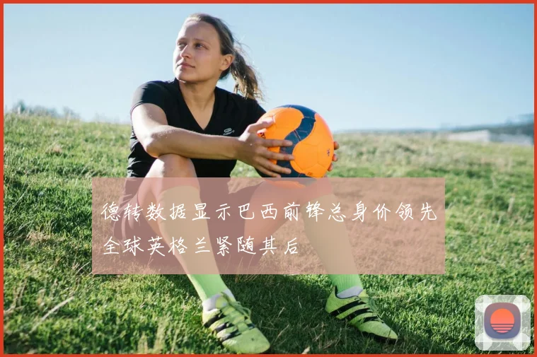 德转数据显示巴西前锋总身价领先全球英格兰紧随其后