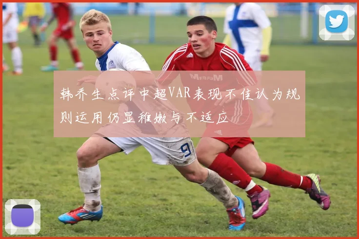 韩乔生点评中超VAR表现不佳认为规则运用仍显稚嫩与不适应