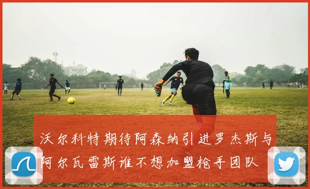 沃尔科特期待阿森纳引进罗杰斯与阿尔瓦雷斯谁不想加盟枪手团队