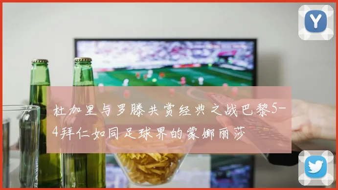 杜加里与罗滕共赏经典之战巴黎5-4拜仁如同足球界的蒙娜丽莎