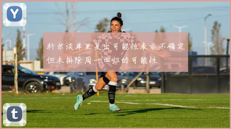 科尔谈库里复出可能性表示不确定但未排除周一回归的可能性