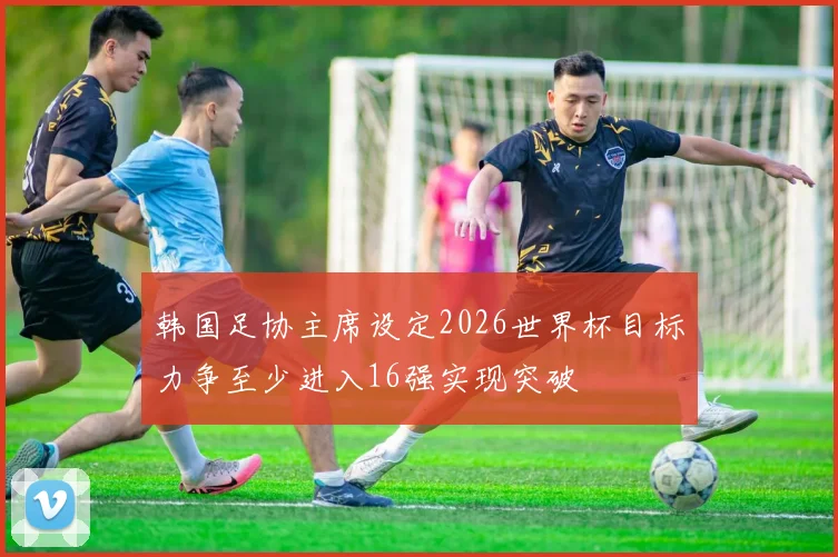 韩国足协主席设定2026世界杯目标力争至少进入16强实现突破