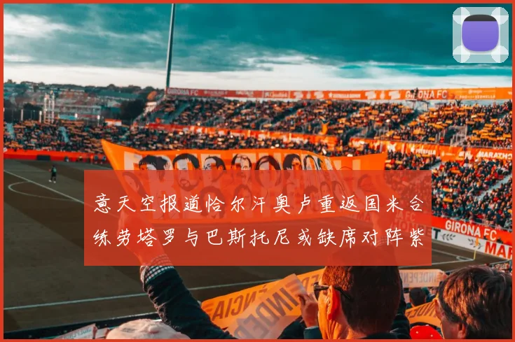 意天空报道恰尔汗奥卢重返国米合练劳塔罗与巴斯托尼或缺席对阵紫百合
