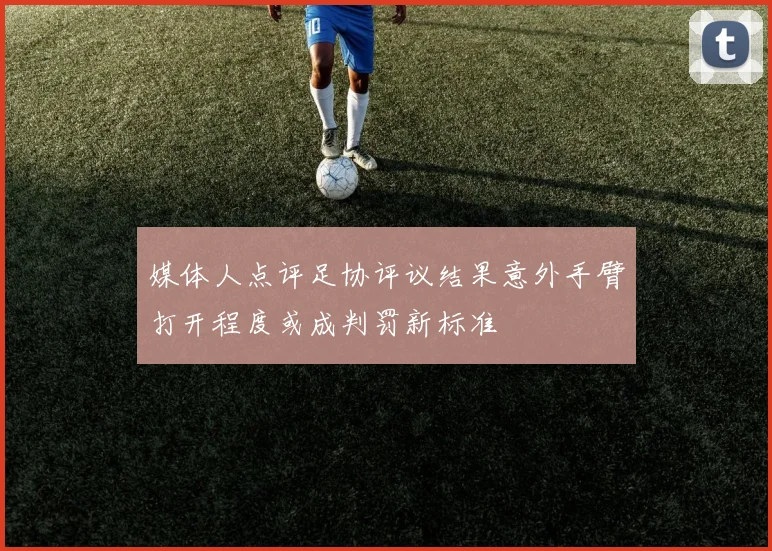 媒体人点评足协评议结果意外手臂打开程度或成判罚新标准