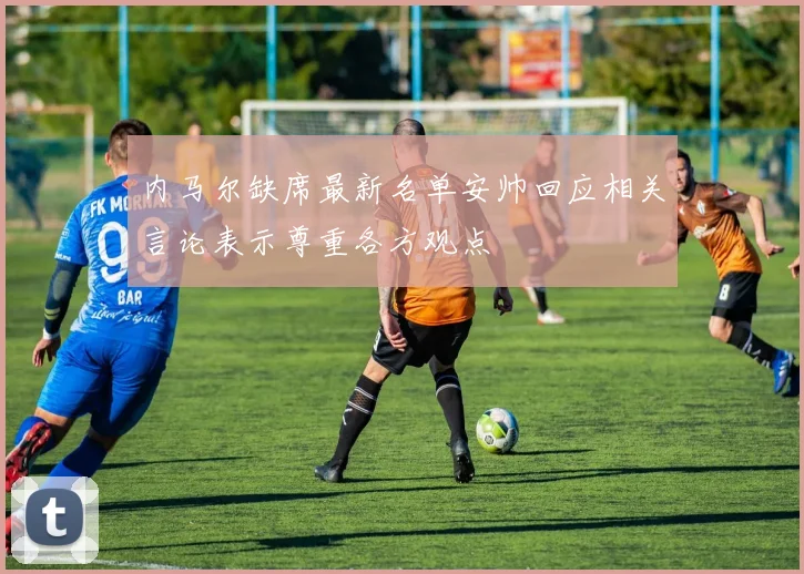 内马尔缺席最新名单安帅回应相关言论表示尊重各方观点