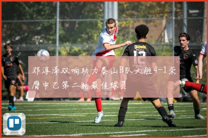 邓淳泽双响助力泰山B队大胜4-1荣膺中乙第二轮最佳球员