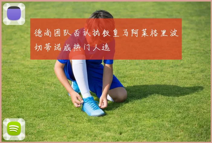 德尚团队否认执教皇马阿莱格里波切蒂诺成热门人选