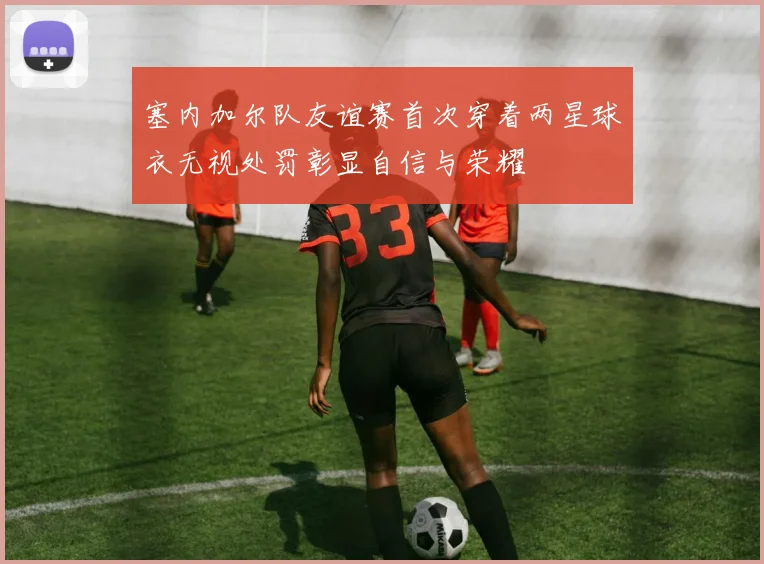 塞内加尔队友谊赛首次穿着两星球衣无视处罚彰显自信与荣耀