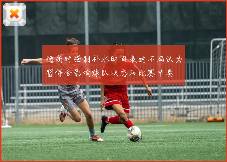 德尚对强制补水时间表达不满认为暂停会影响球队状态和比赛节奏