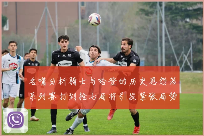 名嘴分析骑士与哈登的历史恩怨若系列赛打到抢七局将引发紧张局势