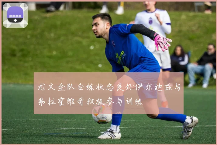 尤文全队合练状态良好伊尔迪兹与弗拉霍维奇积极参与训练