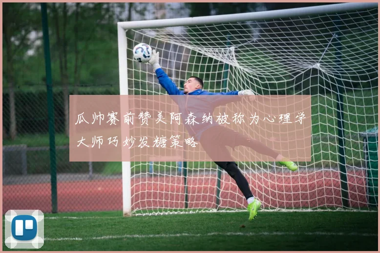 瓜帅赛前赞美阿森纳被称为心理学大师巧妙发糖策略