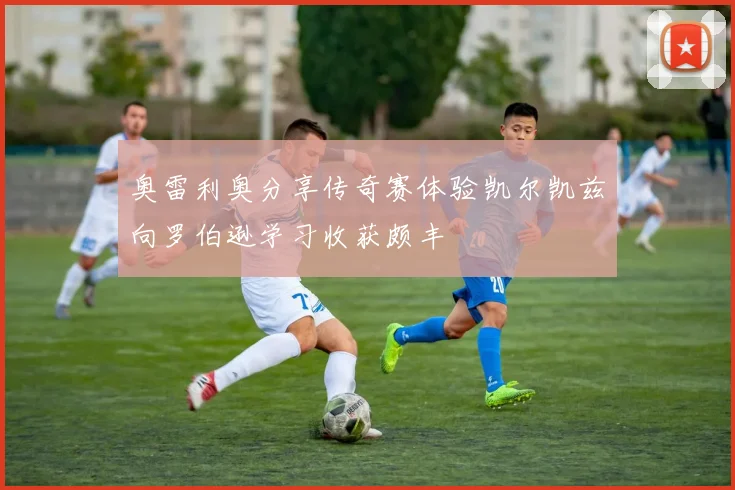 奥雷利奥分享传奇赛体验凯尔凯兹向罗伯逊学习收获颇丰