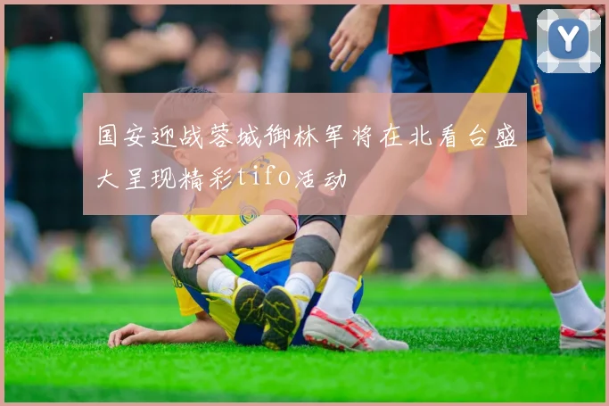 国安迎战蓉城御林军将在北看台盛大呈现精彩tifo活动