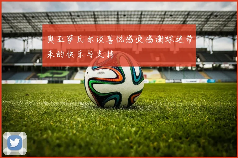 奥亚萨瓦尔谈喜悦感受感谢球迷带来的快乐与支持