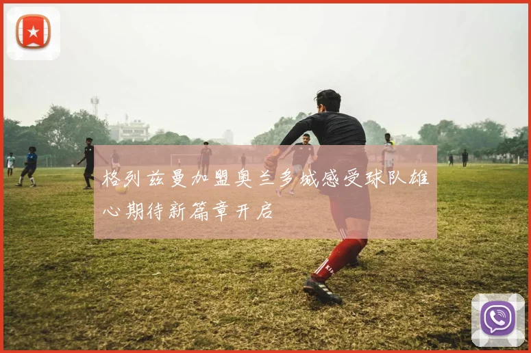 格列兹曼加盟奥兰多城感受球队雄心期待新篇章开启