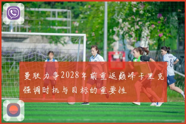 曼联力争2028年前重返巅峰卡里克强调时机与目标的重要性
