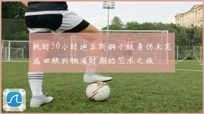 耗时50小时迪亚斯狮子纹身仍未完成回顾利物浦时期的艺术之旅