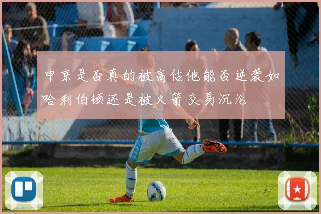 申京是否真的被高估他能否逆袭如哈利伯顿还是被火箭交易沉沦