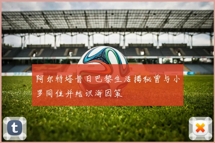阿尔特塔昔日巴黎生活揭秘曾与小罗同住并结识海因策