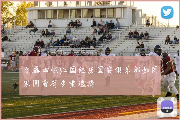 李磊回忆归国经历国安俱乐部如同家园曾有多重选择