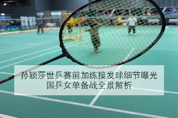 孙颖莎世乒赛前加练接发球细节曝光 国乒女单备战全景解析